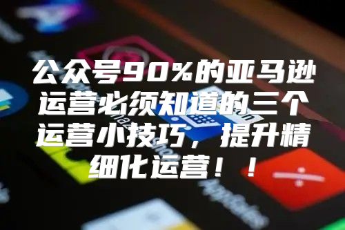 公众号90%的亚马逊运营必须知道的三个运营小技巧，提升精细化运营！！
