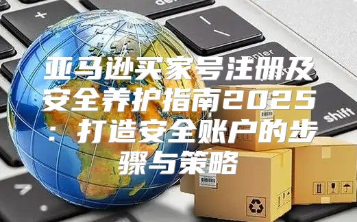亚马逊买家号注册及安全养护指南2025打造安全账户的步骤与策略
