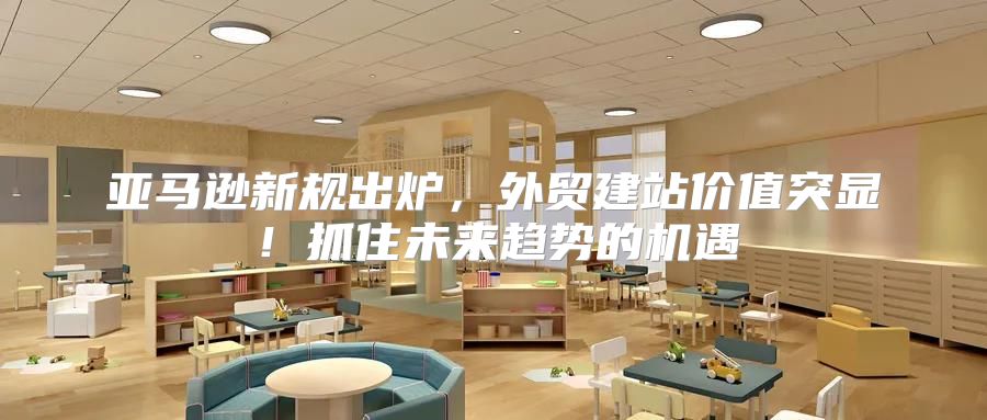亚马逊新规出炉，外贸建站价值突显！抓住未来趋势的机遇