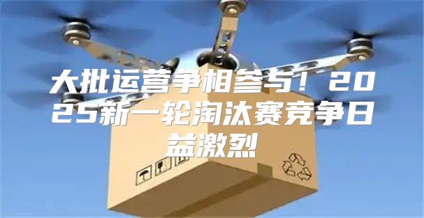 大批运营争相参与！2025新一轮淘汰赛竞争日益激烈