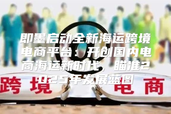 即墨启动全新海运跨境电商平台：开创国内电商海运新时代，瞄准2025年发展蓝图