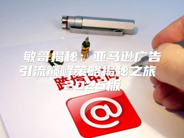 敏哥揭秘：亚马逊广告引流巅峰策略揭秘之旅 2025版