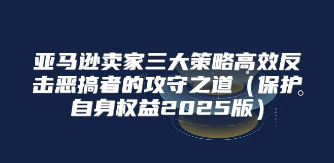 亚马逊卖家三大策略高效反击恶搞者的攻守之道保护自身权益2025版