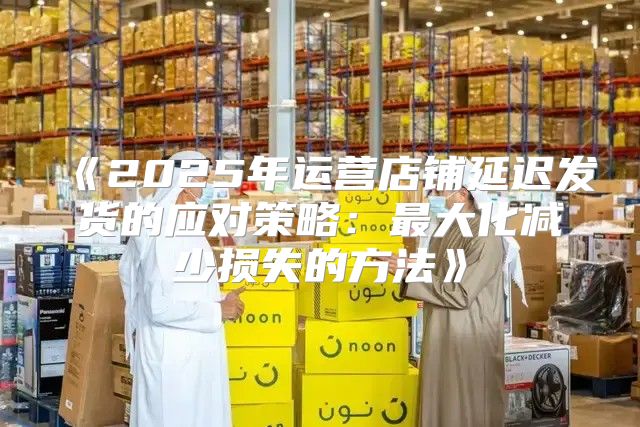 2025年运营店铺延迟发货的应对策略：最大化减少损失的方法
