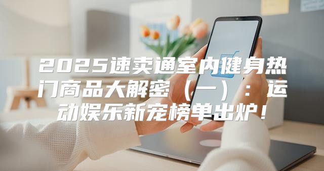 2025速卖通室内健身热门商品大解密一：运动娱乐新宠榜单出炉！