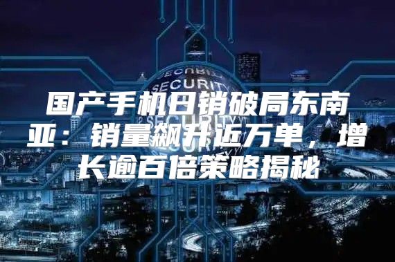 国产手机日销破局东南亚：销量飙升近万单，增长逾百倍策略揭秘