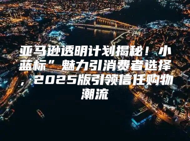 亚马逊透明计划揭秘！小蓝标”魅力引消费者选择，2025版引领信任购物潮流