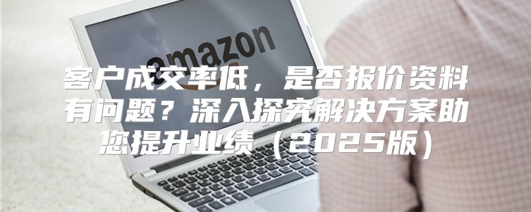 客户成交率低，是否报价资料有问题？深入探究解决方案助您提升业绩2025版