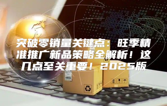 突破零销量关键点：旺季精准推广新品策略全解析！这几点至关重要！2025版
