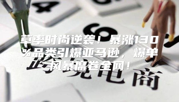 草率时尚逆袭！暴涨130%品类引爆亚马逊，爆单风暴席卷全网！