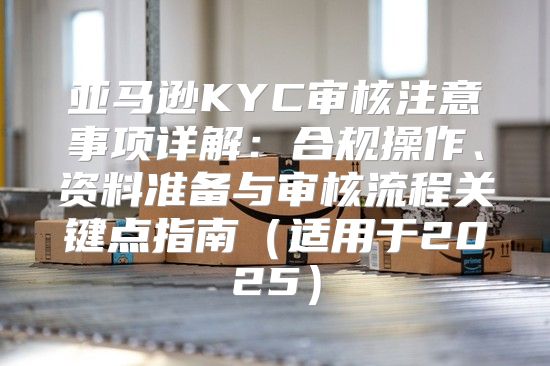 亚马逊KYC审核注意事项详解：合规操作、资料准备与审核流程关键点指南适用于2025
