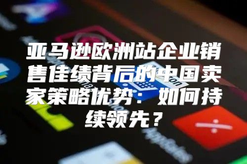 亚马逊欧洲站企业销售佳绩背后的中国卖家策略优势：如何持续领先？