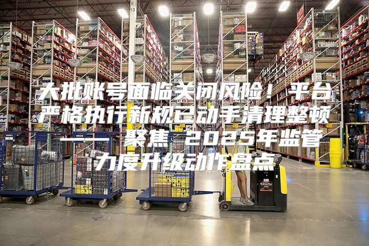 大批账号面临关闭风险！平台严格执行新规已动手清理整顿 —— 聚焦 2025年监管力度升级动作盘点