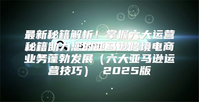 最新秘籍解析！掌握六大运营秘籍助力您的亚马逊跨境电商业务蓬勃发展六大亚马逊运营技巧 2025版