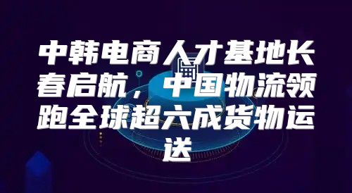 中韩电商人才基地长春启航，中国物流领跑全球超六成货物运送