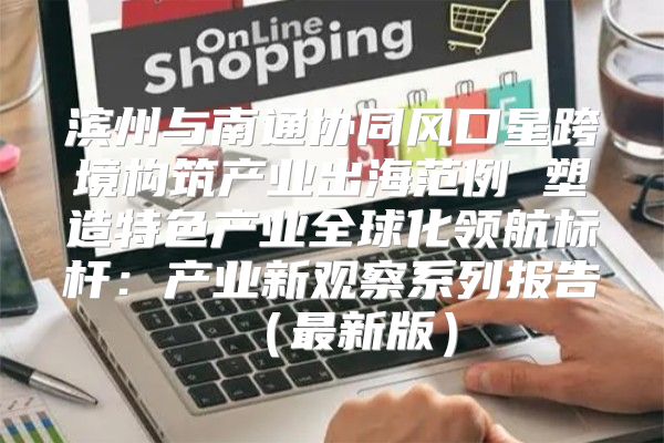 滨州与南通协同风口星跨境构筑产业出海范例 塑造特色产业全球化领航标杆：产业新观察系列报告最新版