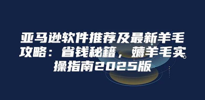 亚马逊软件推荐及最新羊毛攻略：省钱秘籍，薅羊毛实操指南2025版