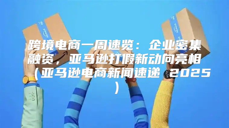跨境电商一周速览：企业密集融资，亚马逊打假新动向亮相亚马逊电商新闻速递 2025