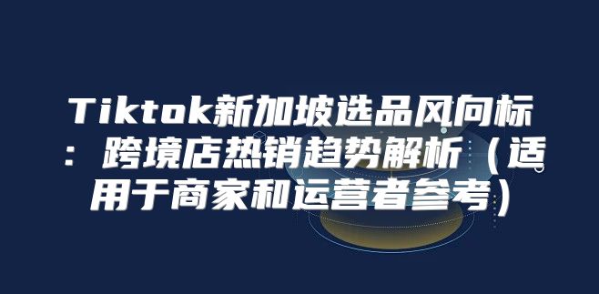 Tiktok新加坡选品风向标：跨境店热销趋势解析适用于商家和运营者参考