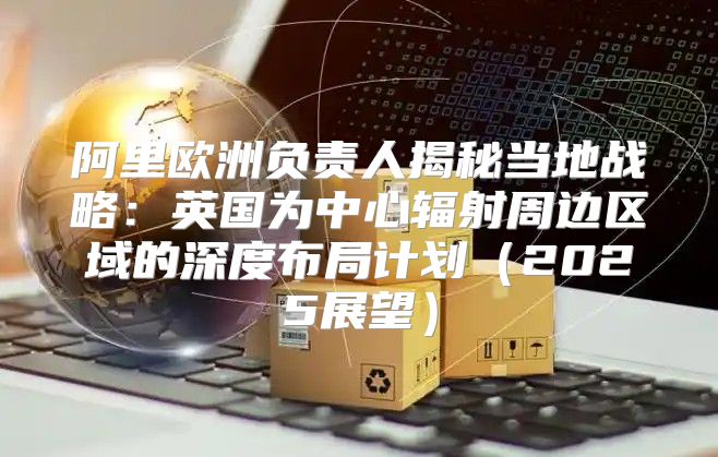 阿里欧洲负责人揭秘当地战略：英国为中心辐射周边区域的深度布局计划2025展望