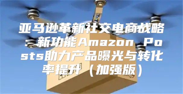 亚马逊革新社交电商战略：新功能Amazon Posts助力产品曝光与转化率提升加强版
