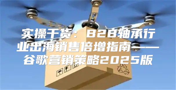 实操干货：B2B轴承行业出海销售倍增指南——谷歌营销策略2025版