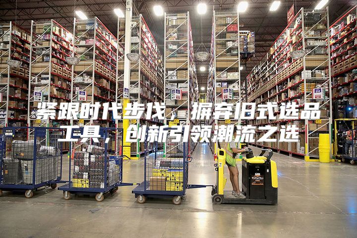 紧跟时代步伐，摒弃旧式选品工具，创新引领潮流之选
