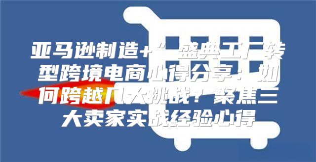 亚马逊制造+”盛典工厂转型跨境电商心得分享：如何跨越几大挑战？聚焦三大卖家实战经验心得