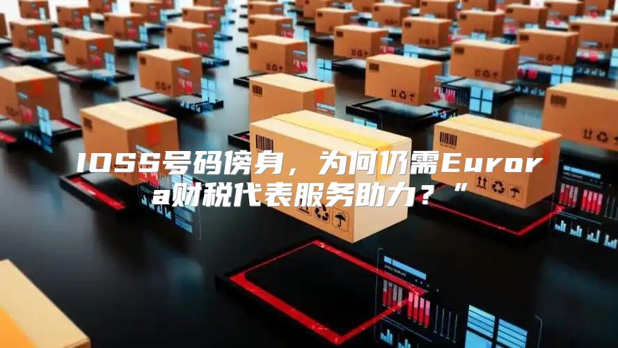 IOSS号码傍身，为何仍需Eurora财税代表服务助力？”
