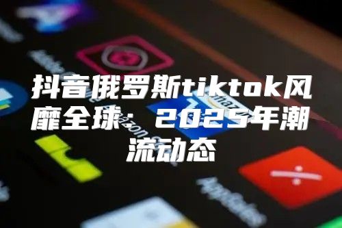 抖音俄罗斯tiktok风靡全球：2025年潮流动态