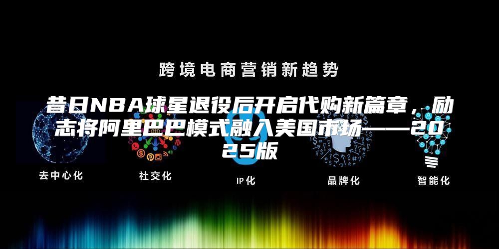 昔日NBA球星退役后开启代购新篇章，励志将阿里巴巴模式融入美国市场——2025版