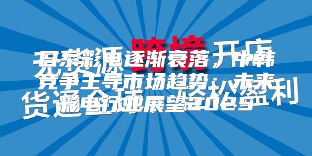 日系彩电逐渐衰落，中韩竞争主导市场趋势：未来彩电行业展望2025