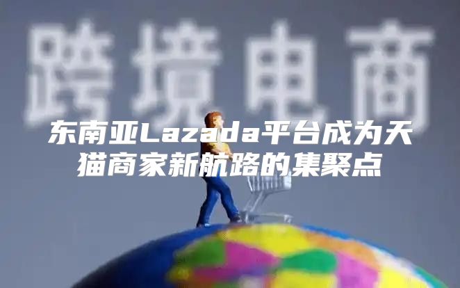 东南亚Lazada平台成为天猫商家新航路的集聚点