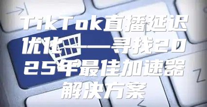 TikTok直播延迟优化——寻找2025年最佳加速器解决方案