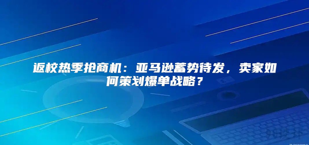 返校热季抢商机：亚马逊蓄势待发，卖家如何策划爆单战略？