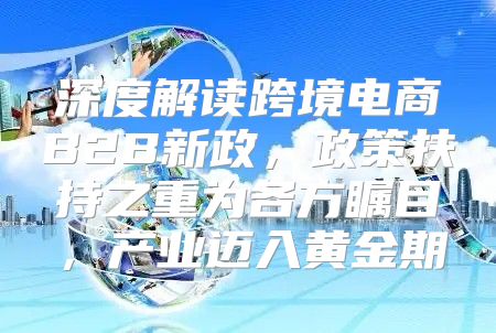 深度解读跨境电商B2B新政，政策扶持之重为各方瞩目，产业迈入黄金期