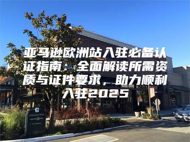 亚马逊欧洲站入驻必备认证指南：全面解读所需资质与证件要求，助力顺利入驻2025
