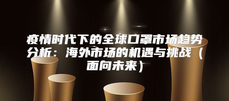 疫情时代下的全球口罩市场趋势分析：海外市场的机遇与挑战面向未来