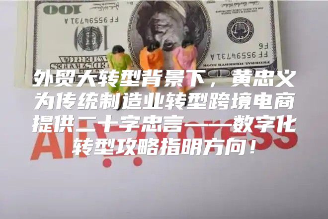 外贸大转型背景下，黄忠义为传统制造业转型跨境电商提供二十字忠言——数字化转型攻略指明方向！