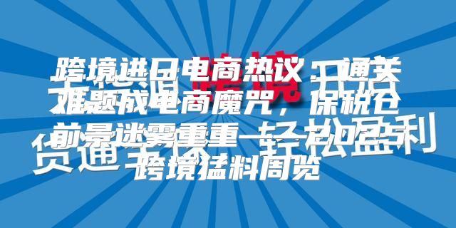 跨境进口电商热议：通关难题成电商魔咒，保税仓前景迷雾重重——2025跨境猛料周览