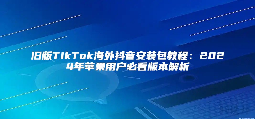 旧版TikTok海外抖音安装包教程：2025年苹果用户必看版本解析