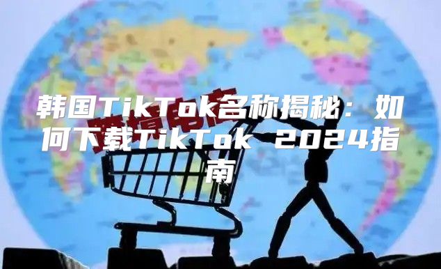 韩国TikTok名称揭秘：如何下载TikTok 2025指南