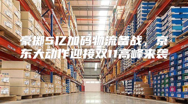 豪掷5亿加码物流备战，京东大动作迎接双11高峰来袭！