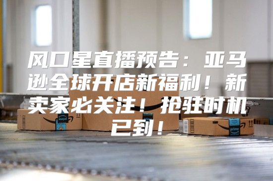 风口星直播预告：亚马逊全球开店新福利！新卖家必关注！抢驻时机已到！
