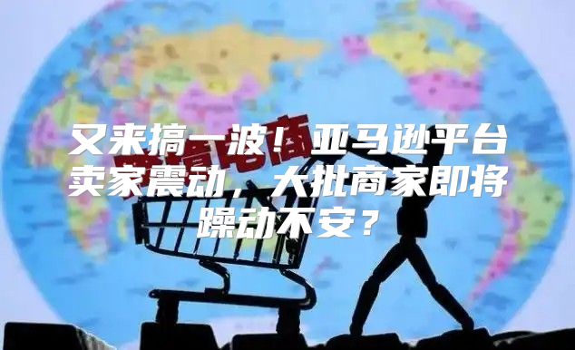 又来搞一波！亚马逊平台卖家震动，大批商家即将躁动不安？