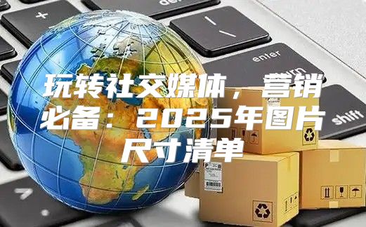 玩转社交媒体，营销必备：2025年图片尺寸清单