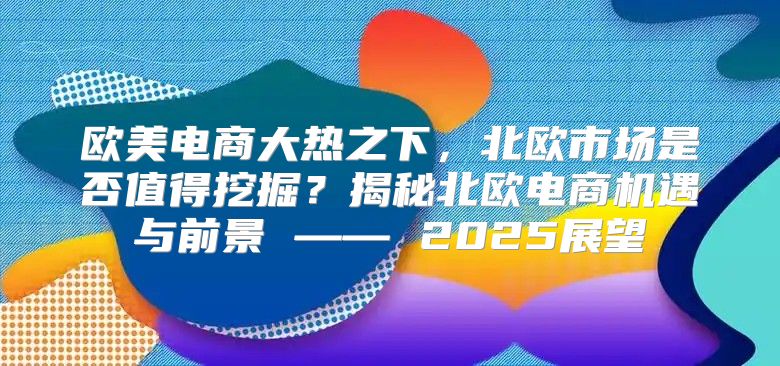 欧美电商大热之下，北欧市场是否值得挖掘？揭秘北欧电商机遇与前景 —— 2025展望