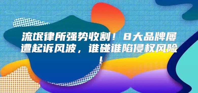 流氓律所强势收割！8大品牌屡遭起诉风波，谁碰谁陷侵权风险！