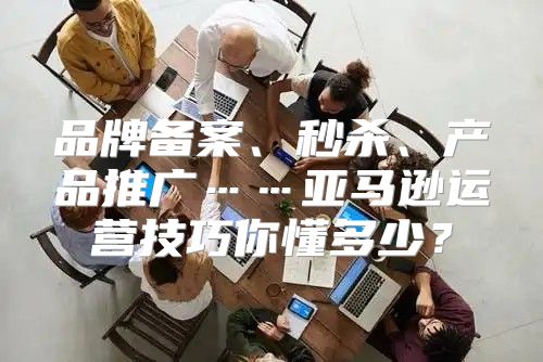 品牌备案、秒杀、产品推广……亚马逊运营技巧你懂多少？
