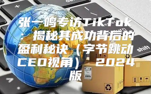 张一鸣专访TikTok：揭秘其成功背后的盈利秘诀字节跳动CEO视角 2025版